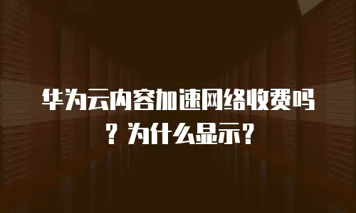 华为云内容加速网络收费吗？为什么显示？