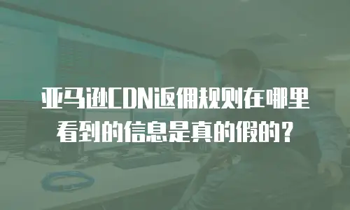 亚马逊CDN返佣规则在哪里看到的信息是真的假的？