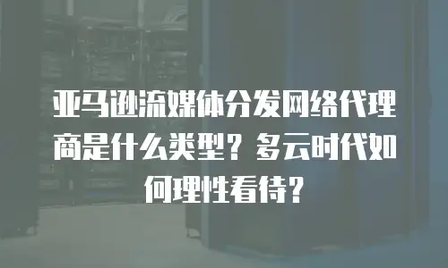 亚马逊流媒体分发网络代理商是什么类型？多云时代如何理性看待？