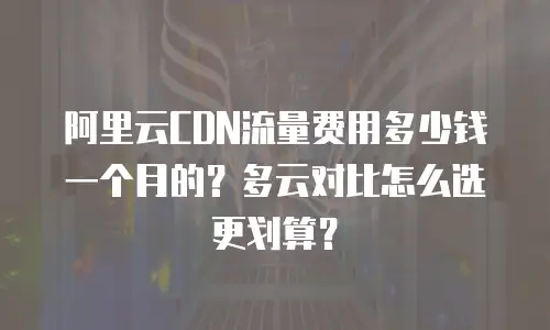 阿里云CDN流量费用多少钱一个月的？多云对比怎么选更划算？