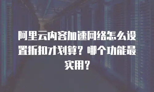 阿里云内容加速网络怎么设置折扣才划算？哪个功能最实用？