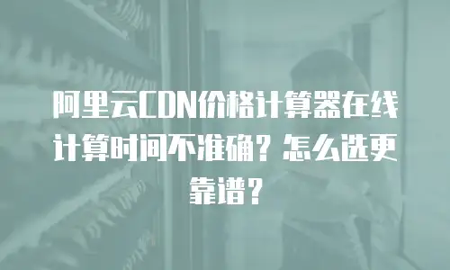 阿里云CDN价格计算器在线计算时间不准确？怎么选更靠谱？