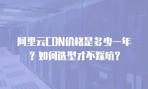 阿里云CDN价格是多少一年？如何选型才不踩坑？
