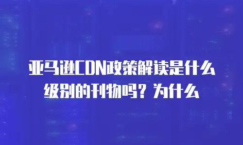 亚马逊CDN政策解读是什么级别的刊物吗？为什么