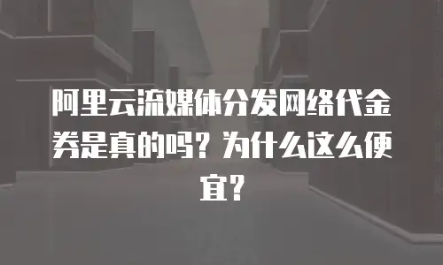 阿里云流媒体分发网络代金券是真的吗？为什么这么便宜？