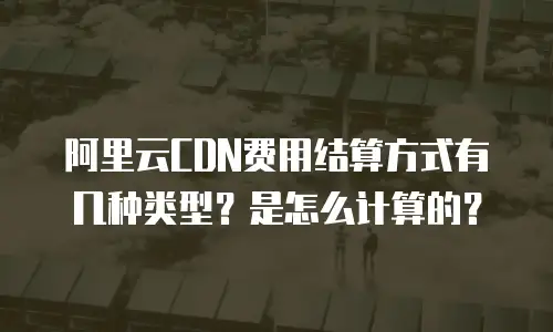 阿里云CDN费用结算方式有几种类型？是怎么计算的？