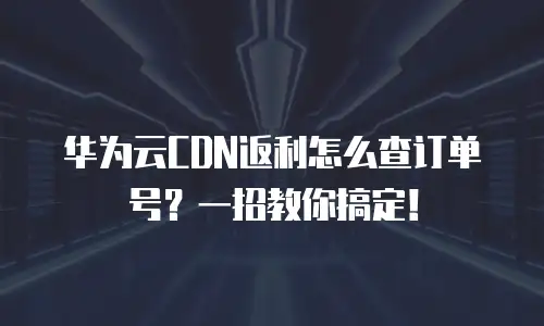 华为云CDN返利怎么查订单号？一招教你搞定！