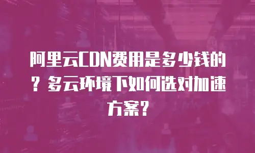 阿里云CDN费用是多少钱的？多云环境下如何选对加速方案？