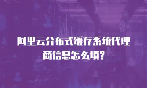 阿里云分布式缓存系统代理商信息怎么填？