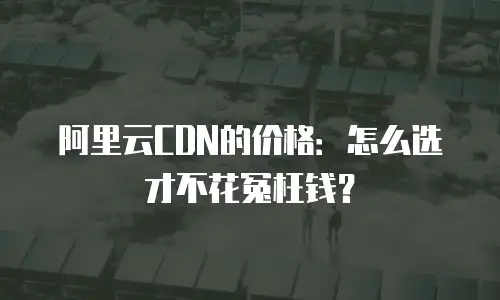阿里云CDN的价格：怎么选才不花冤枉钱？
