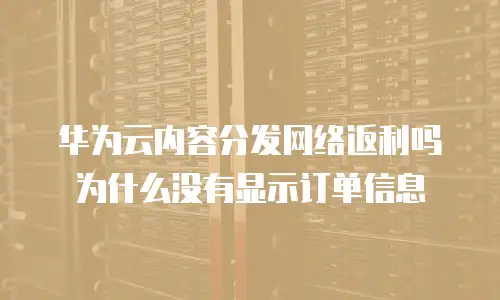 华为云内容分发网络返利吗为什么没有显示订单信息
