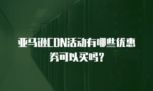 亚马逊CDN活动有哪些优惠券可以买吗？
