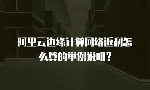 阿里云边缘计算网络返利怎么算的举例说明？