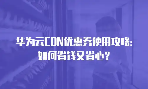华为云CDN优惠券使用攻略：如何省钱又省心？