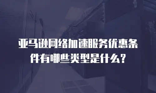 亚马逊网络加速服务优惠条件有哪些类型是什么？