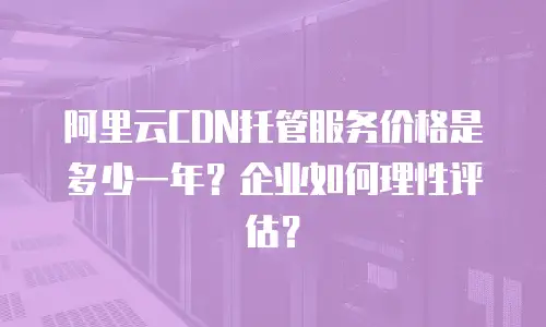 阿里云CDN托管服务价格是多少一年？企业如何理性评估？