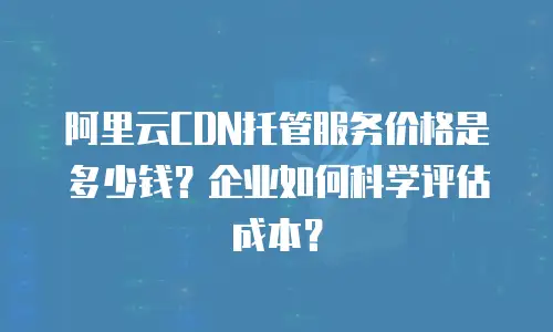 阿里云CDN托管服务价格是多少钱？企业如何科学评估成本？