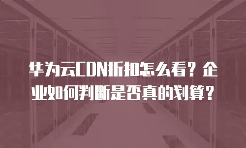 华为云CDN折扣怎么看？企业如何判断是否真的划算？