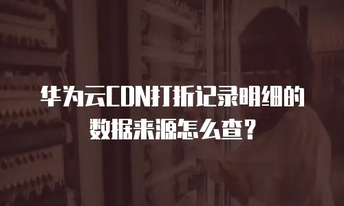 华为云CDN打折记录明细的数据来源怎么查？