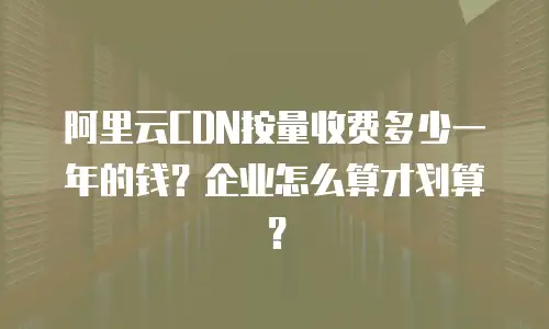 阿里云CDN按量收费多少一年的钱？企业怎么算才划算？