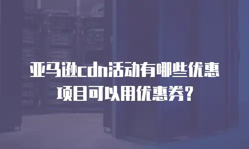 亚马逊cdn活动有哪些优惠项目可以用优惠券？
