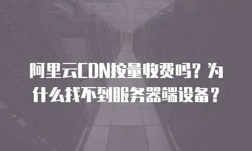 阿里云CDN按量收费吗？为什么找不到服务器端设备？