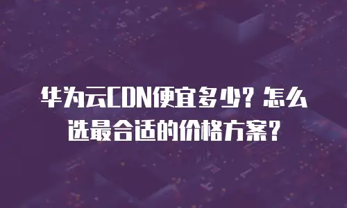 华为云CDN便宜多少？怎么选最合适的价格方案？