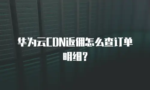 华为云CDN返佣怎么查订单明细？