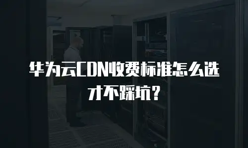 华为云CDN收费标准怎么选才不踩坑？