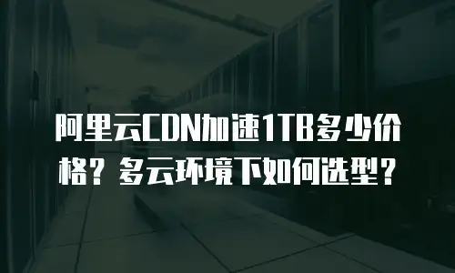 阿里云CDN加速1TB多少价格？多云环境下如何选型？