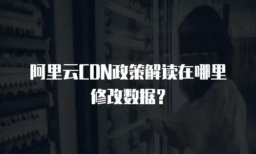 阿里云CDN政策解读在哪里修改数据？