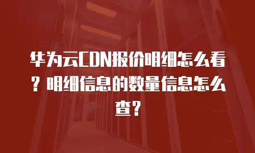 华为云CDN报价明细怎么看？明细信息的数量信息怎么查？