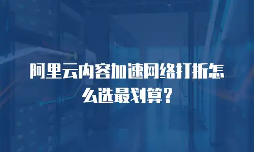 阿里云内容加速网络打折怎么选最划算？