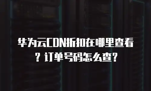 华为云CDN折扣在哪里查看？订单号码怎么查？