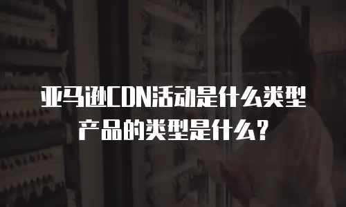 亚马逊CDN活动是什么类型产品的类型是什么？