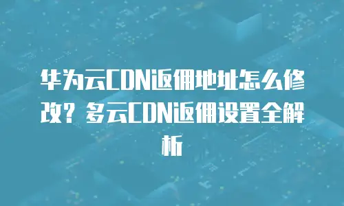 华为云CDN返佣地址怎么修改？多云CDN返佣设置全解析