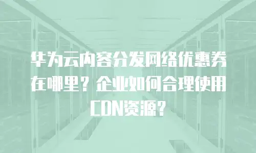 华为云内容分发网络优惠券在哪里？企业如何合理使用CDN资源？