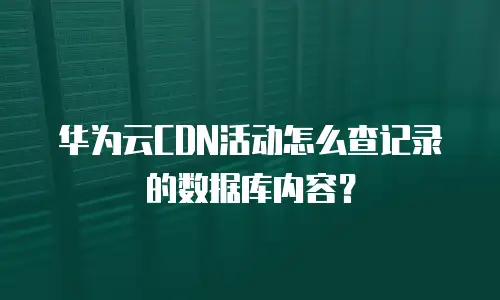 华为云CDN活动怎么查记录的数据库内容？