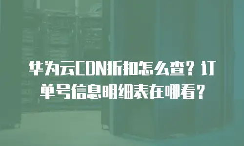 华为云CDN折扣怎么查？订单号信息明细表在哪看？