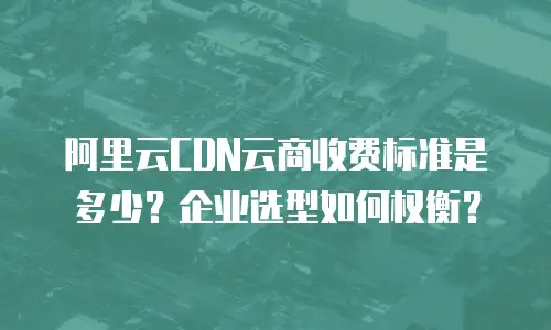 阿里云CDN云商收费标准是多少？企业选型如何权衡？