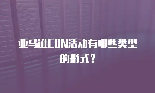 亚马逊CDN活动有哪些类型的形式？