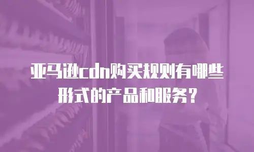 亚马逊cdn购买规则有哪些形式的产品和服务？