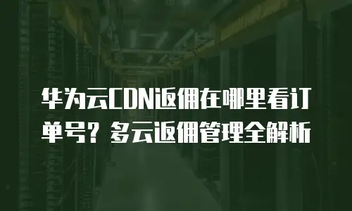 华为云CDN返佣在哪里看订单号？多云返佣管理全解析