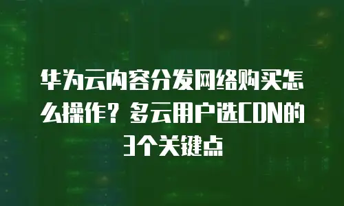 华为云内容分发网络购买怎么操作？多云用户选CDN的3个关键点