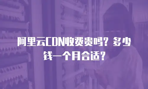 阿里云CDN收费贵吗？多少钱一个月合适？