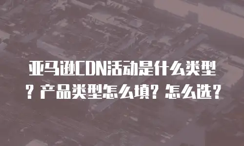 亚马逊CDN活动是什么类型？产品类型怎么填？怎么选？