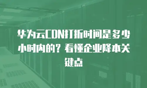 华为云CDN打折时间是多少小时内的？看懂企业降本关键点
