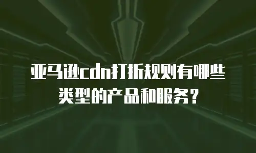 亚马逊cdn打折规则有哪些类型的产品和服务？