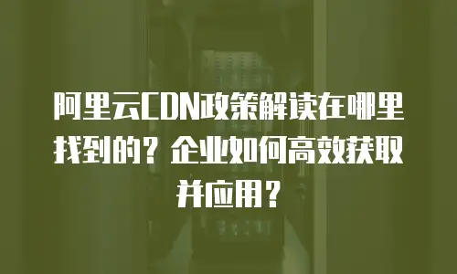 阿里云CDN政策解读在哪里找到的？企业如何高效获取并应用？