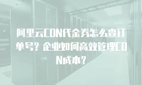 阿里云CDN代金券怎么查订单号？企业如何高效管理CDN成本？